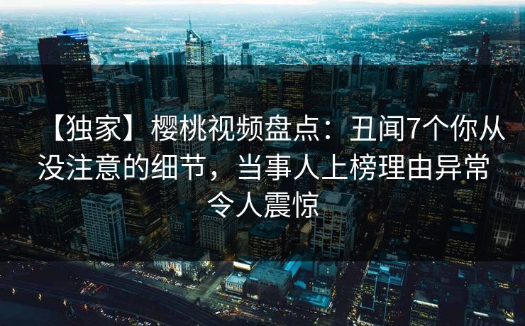 【独家】樱桃视频盘点：丑闻7个你从没注意的细节，当事人上榜理由异常令人震惊