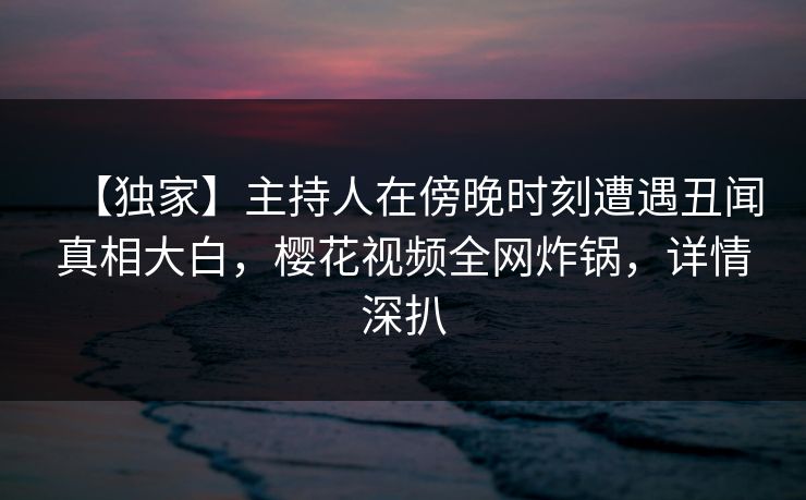 【独家】主持人在傍晚时刻遭遇丑闻真相大白，樱花视频全网炸锅，详情深扒
