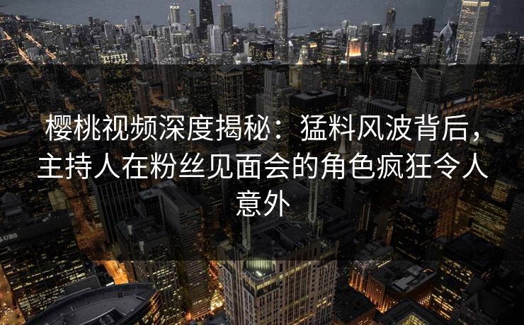 樱桃视频深度揭秘：猛料风波背后，主持人在粉丝见面会的角色疯狂令人意外