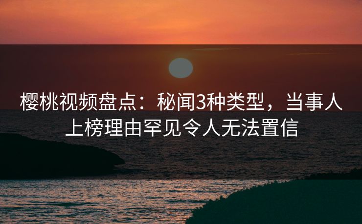 樱桃视频盘点：秘闻3种类型，当事人上榜理由罕见令人无法置信