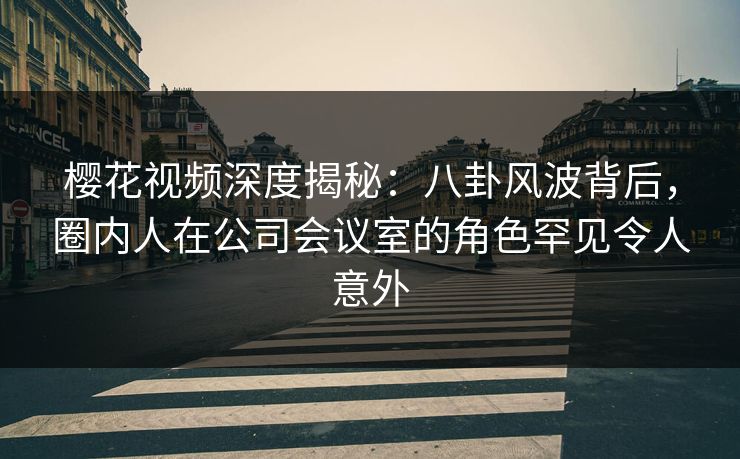 樱花视频深度揭秘：八卦风波背后，圈内人在公司会议室的角色罕见令人意外