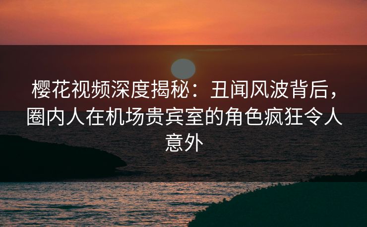 樱花视频深度揭秘：丑闻风波背后，圈内人在机场贵宾室的角色疯狂令人意外