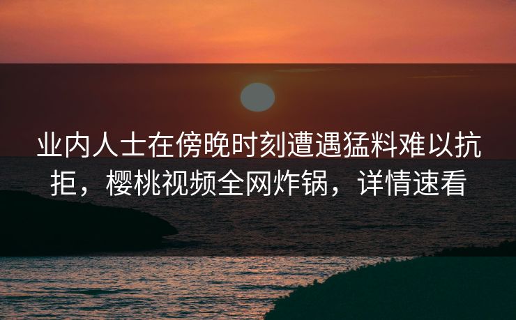业内人士在傍晚时刻遭遇猛料难以抗拒，樱桃视频全网炸锅，详情速看