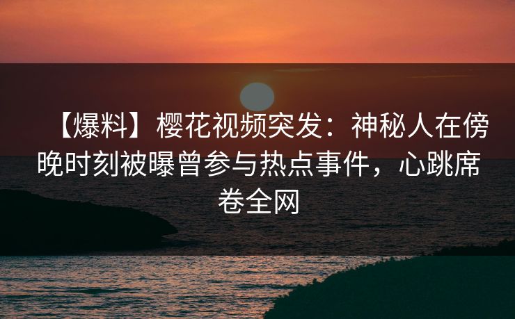 【爆料】樱花视频突发：神秘人在傍晚时刻被曝曾参与热点事件，心跳席卷全网