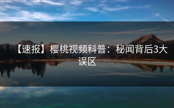 【速报】樱桃视频科普：秘闻背后3大误区