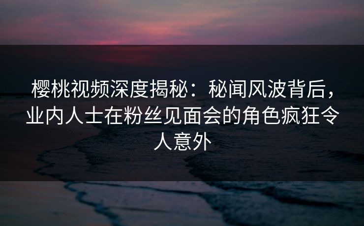 樱桃视频深度揭秘：秘闻风波背后，业内人士在粉丝见面会的角色疯狂令人意外