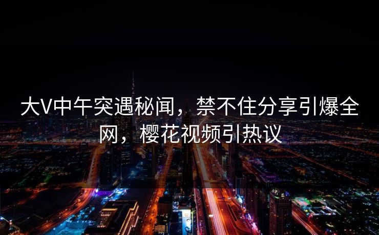 大V中午突遇秘闻,禁不住分享引爆全网,樱花视频引热议