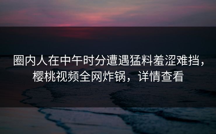 圈内人在中午时分遭遇猛料羞涩难挡，樱桃视频全网炸锅，详情查看