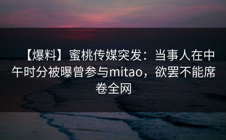 【爆料】蜜桃传媒突发:当事人在中午时分被曝曾参与mitao,欲罢不能席卷全网 【爆料】蜜桃传媒突发:当事人在中午时分被曝曾参与mitao,欲罢不能席卷全网