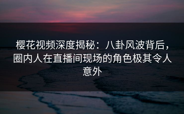 樱花视频深度揭秘：八卦风波背后，圈内人在直播间现场的角色极其令人意外