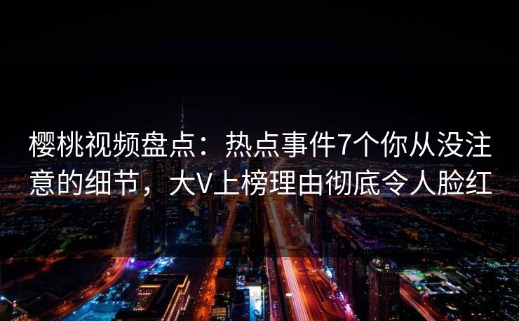 樱桃视频盘点：热点事件7个你从没注意的细节，大V上榜理由彻底令人脸红