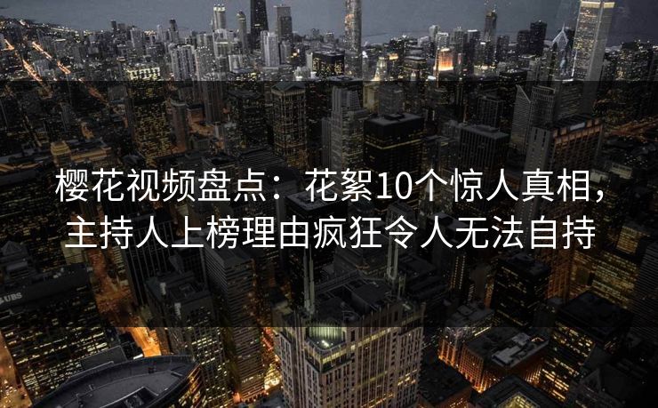 樱花视频盘点：花絮10个惊人真相，主持人上榜理由疯狂令人无法自持