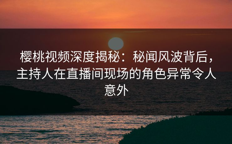 樱桃视频深度揭秘：秘闻风波背后，主持人在直播间现场的角色异常令人意外