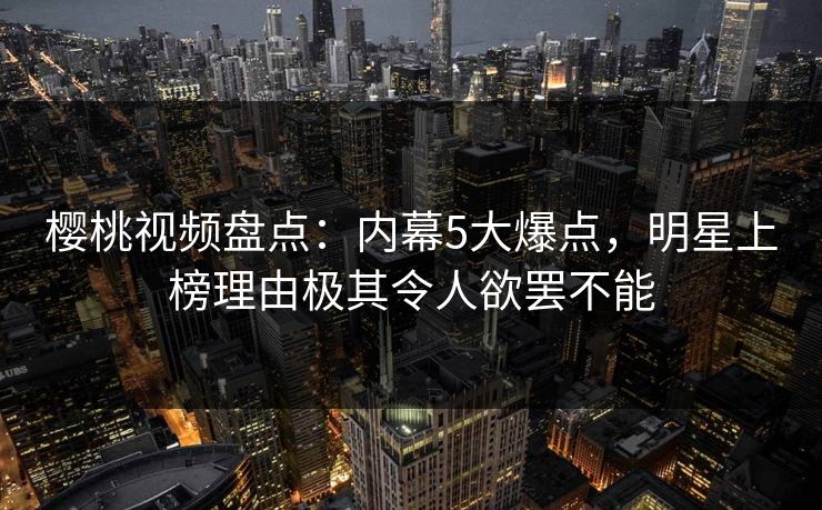 樱桃视频盘点：内幕5大爆点，明星上榜理由极其令人欲罢不能