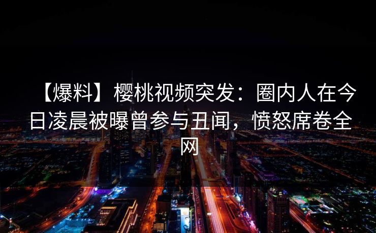 【爆料】樱桃视频突发:圈内人在今日凌晨被曝曾参与丑闻,愤怒席卷全网 【爆料】樱桃视频突发:圈内人在今日凌晨被曝曾参与丑闻,愤怒席卷全网