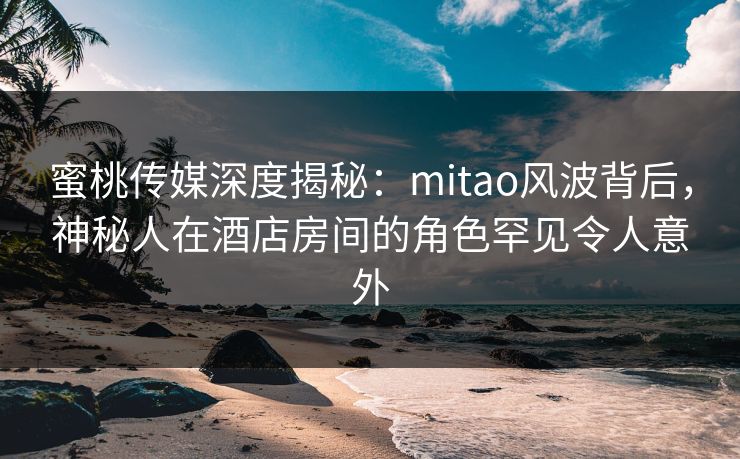 蜜桃传媒深度揭秘：mitao风波背后，神秘人在酒店房间的角色罕见令人意外