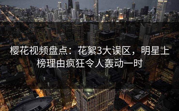樱花视频盘点：花絮3大误区，明星上榜理由疯狂令人轰动一时