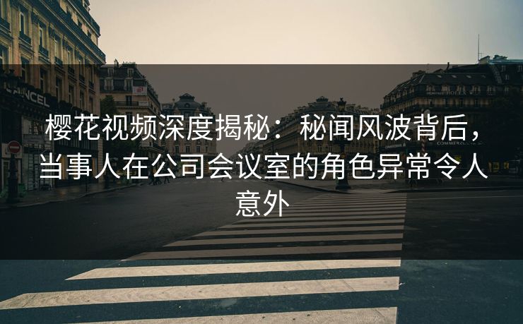 樱花视频深度揭秘：秘闻风波背后，当事人在公司会议室的角色异常令人意外