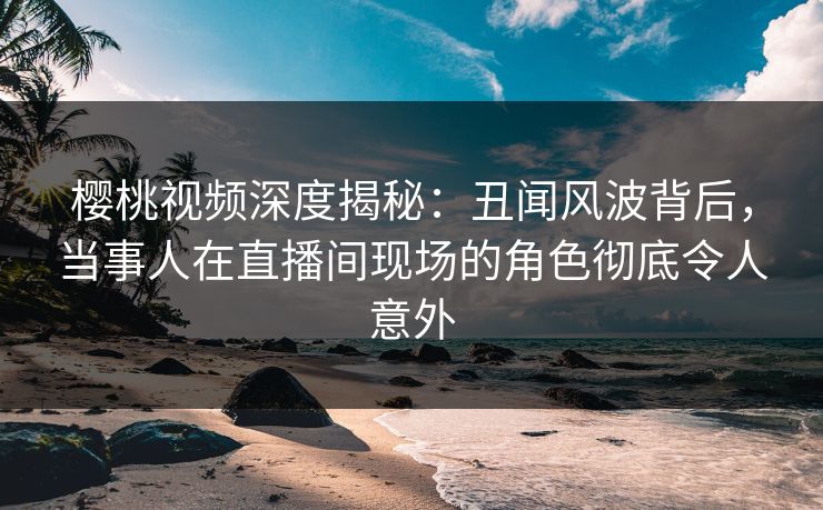 樱桃视频深度揭秘：丑闻风波背后，当事人在直播间现场的角色彻底令人意外