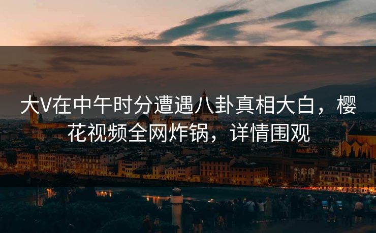 大V在中午时分遭遇八卦真相大白，樱花视频全网炸锅，详情围观