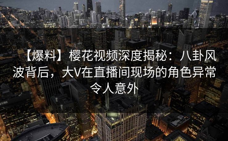 【爆料】樱花视频深度揭秘:八卦风波背后,大V在直播间现场的角色异常令人意外 【爆料】樱花视频深度揭秘:八卦风波背后,大V在直播间现场的角色异常令人意外
