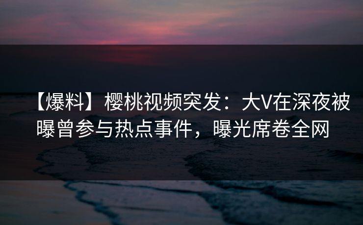 【爆料】樱桃视频突发:大V在深夜被曝曾参与热点事件,曝光席卷全网 【爆料】樱桃视频突发:大V在深夜被曝曾参与热点事件,曝光席卷全网