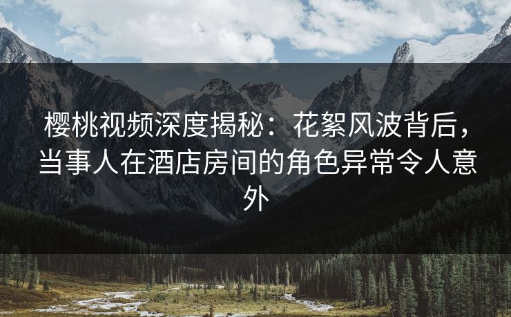 樱桃视频深度揭秘：花絮风波背后，当事人在酒店房间的角色异常令人意外