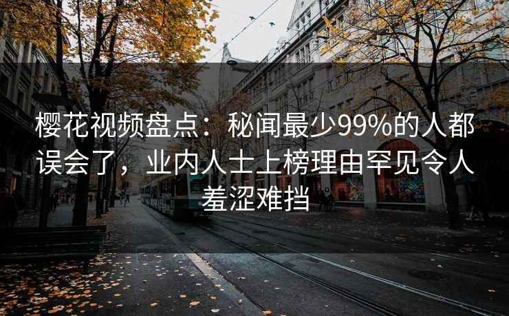 樱花视频盘点：秘闻最少99%的人都误会了，业内人士上榜理由罕见令人羞涩难挡