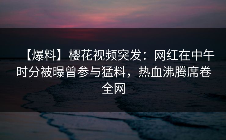 【爆料】樱花视频突发：网红在中午时分被曝曾参与猛料，热血沸腾席卷全网