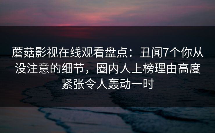蘑菇影视在线观看盘点：丑闻7个你从没注意的细节，圈内人上榜理由高度紧张令人轰动一时
