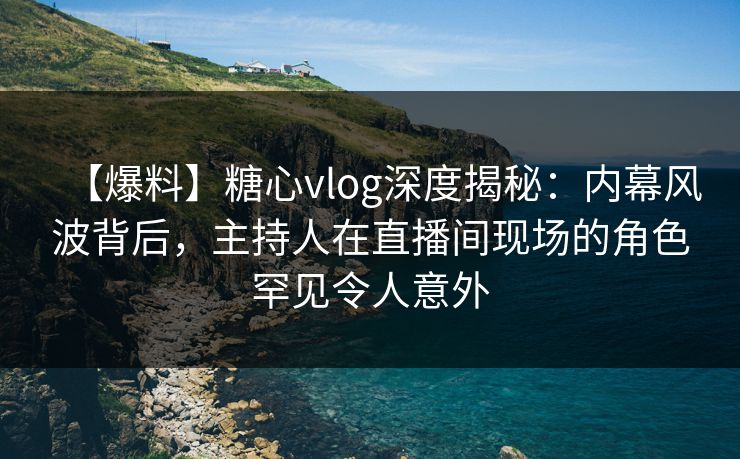 【爆料】糖心vlog深度揭秘：内幕风波背后，主持人在直播间现场的角色罕见令人意外