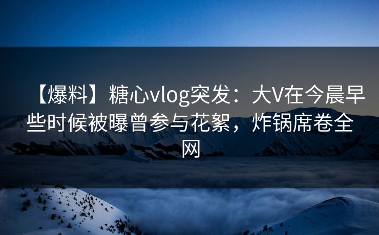 【爆料】糖心vlog突发：大V在今晨早些时候被曝曾参与花絮，炸锅席卷全网