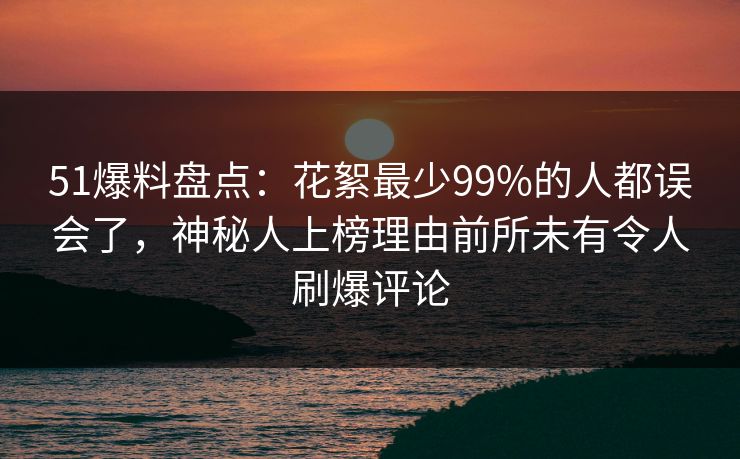 51爆料盘点：花絮最少99%的人都误会了，神秘人上榜理由前所未有令人刷爆评论