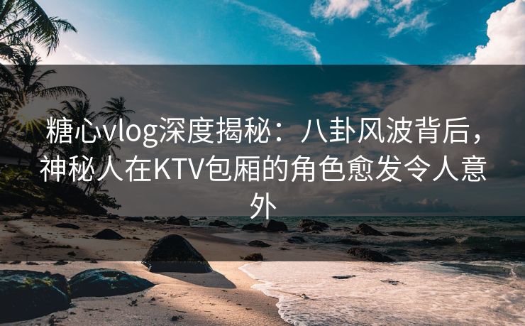 糖心vlog深度揭秘：八卦风波背后，神秘人在KTV包厢的角色愈发令人意外