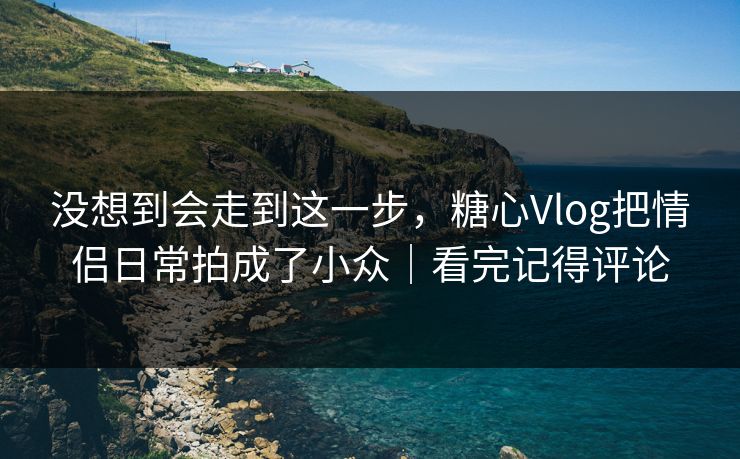 没想到会走到这一步，糖心Vlog把情侣日常拍成了小众｜看完记得评论
