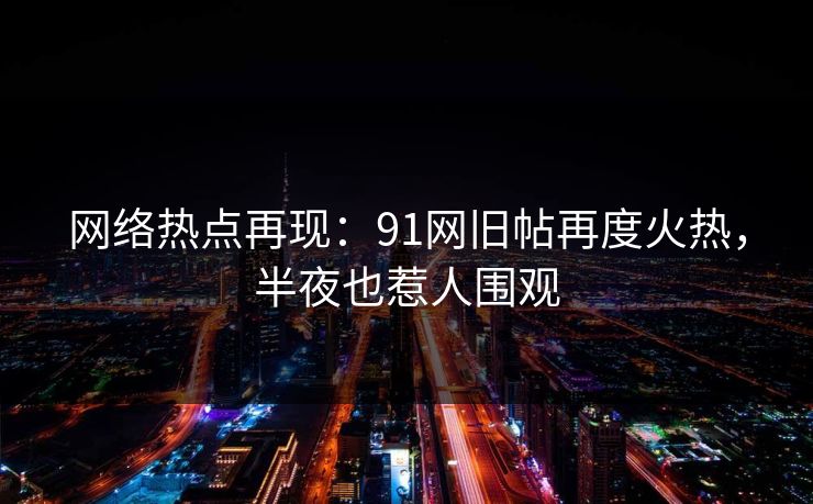 网络热点再现：91网旧帖再度火热，半夜也惹人围观