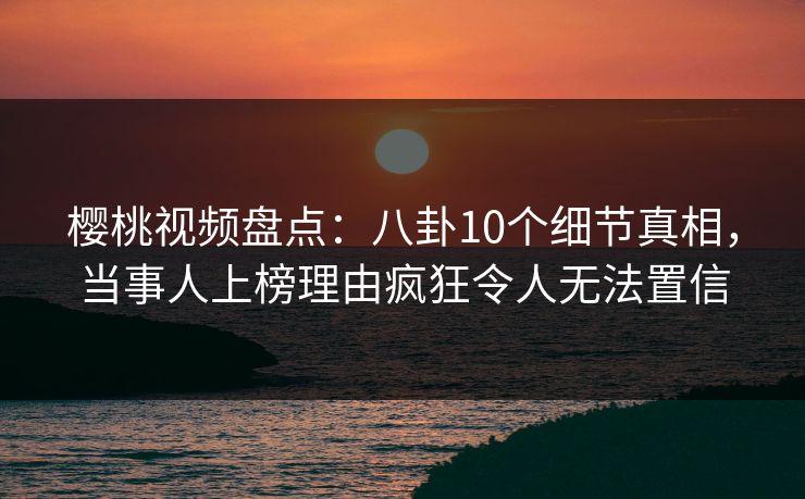樱桃视频盘点：八卦10个细节真相，当事人上榜理由疯狂令人无法置信