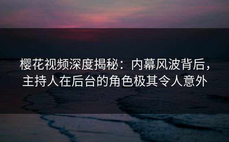 樱花视频深度揭秘：内幕风波背后，主持人在后台的角色极其令人意外