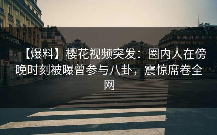 【爆料】樱花视频突发：圈内人在傍晚时刻被曝曾参与八卦，震惊席卷全网
