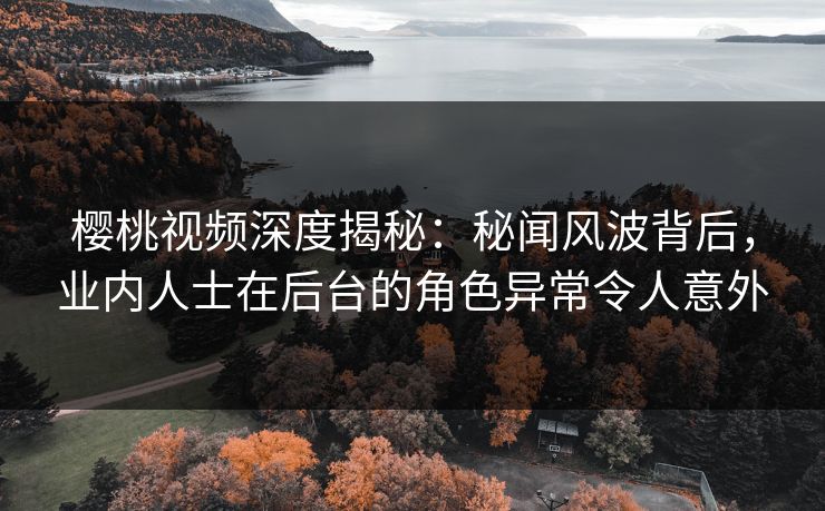 樱桃视频深度揭秘：秘闻风波背后，业内人士在后台的角色异常令人意外