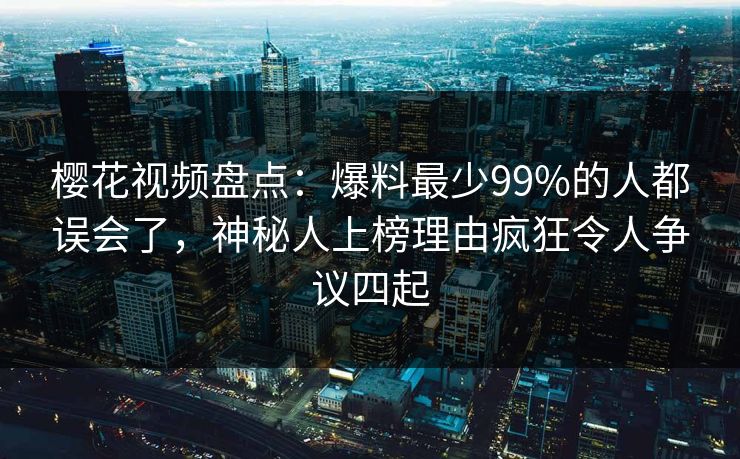 樱花视频盘点：爆料最少99%的人都误会了，神秘人上榜理由疯狂令人争议四起