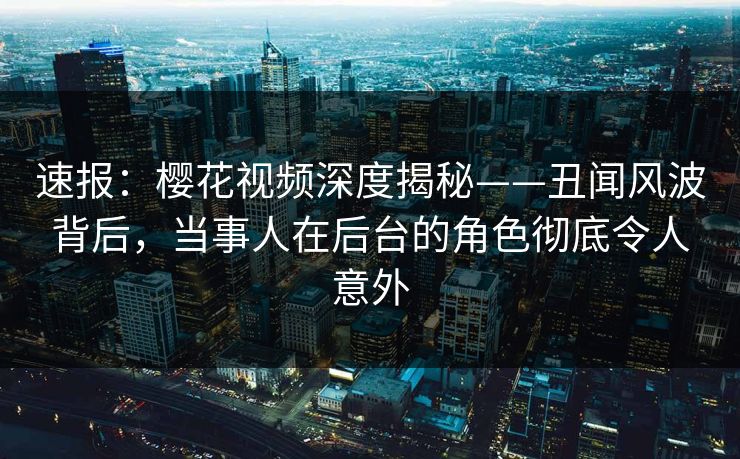 速报：樱花视频深度揭秘——丑闻风波背后，当事人在后台的角色彻底令人意外