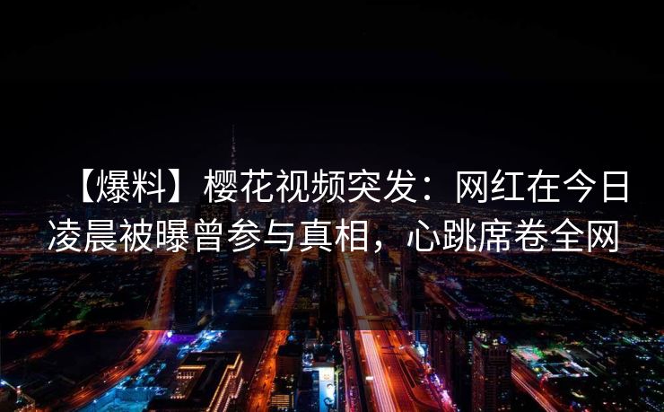 【爆料】樱花视频突发：网红在今日凌晨被曝曾参与真相，心跳席卷全网