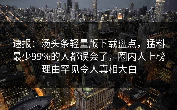 速报：汤头条轻量版下载盘点，猛料最少99%的人都误会了，圈内人上榜理由罕见令人真相大白