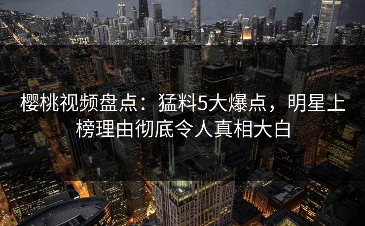 樱桃视频盘点：猛料5大爆点，明星上榜理由彻底令人真相大白