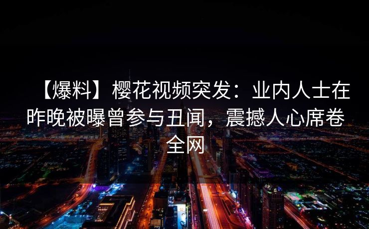 【爆料】樱花视频突发：业内人士在昨晚被曝曾参与丑闻，震撼人心席卷全网