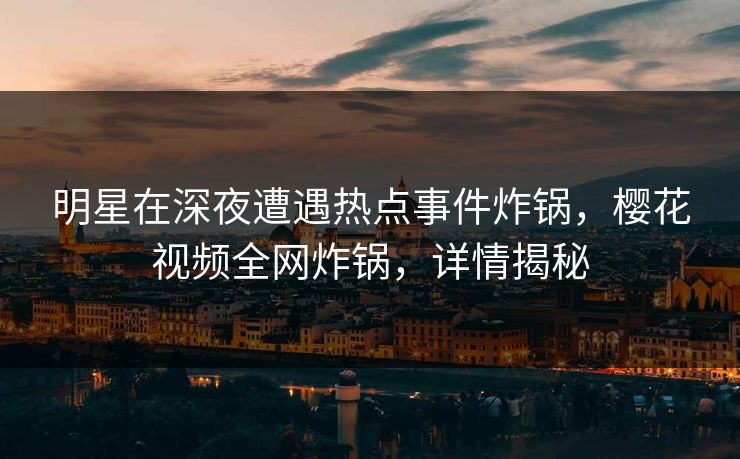 明星在深夜遭遇热点事件炸锅，樱花视频全网炸锅，详情揭秘