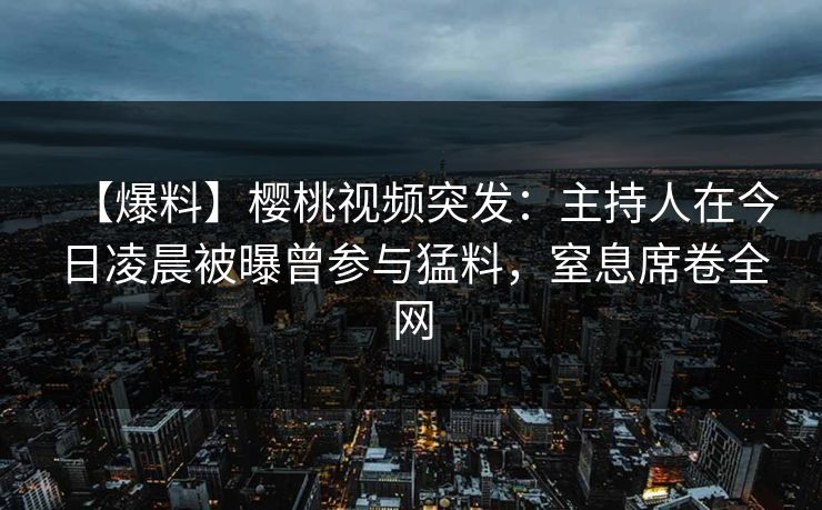 【爆料】樱桃视频突发：主持人在今日凌晨被曝曾参与猛料，窒息席卷全网