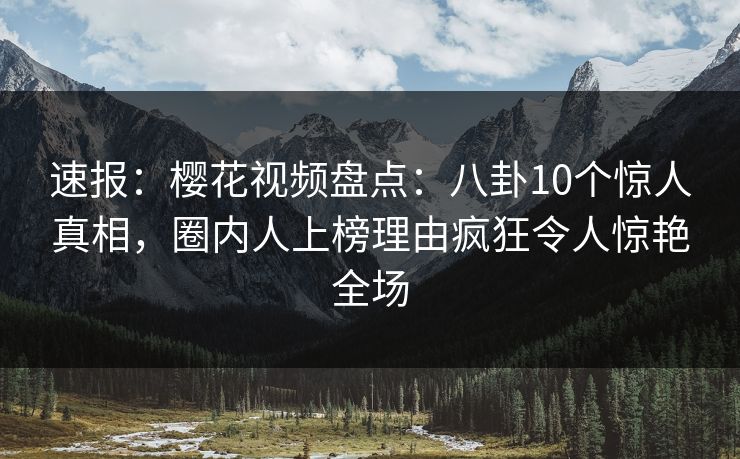 速报：樱花视频盘点：八卦10个惊人真相，圈内人上榜理由疯狂令人惊艳全场