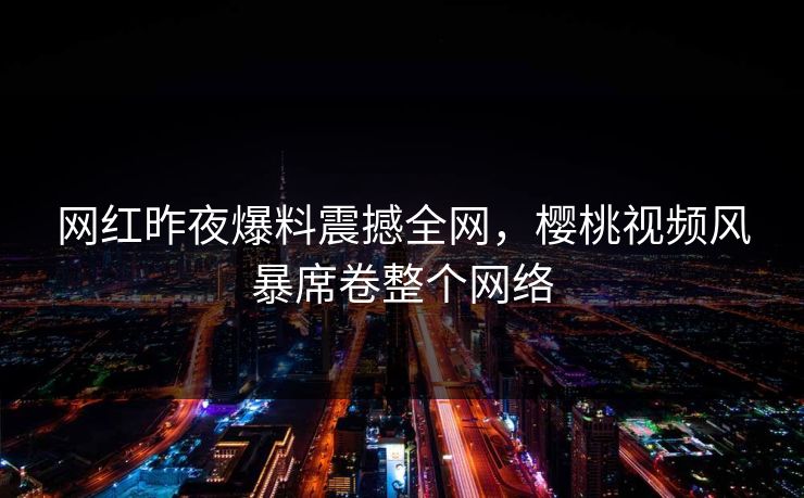 网红昨夜爆料震撼全网，樱桃视频风暴席卷整个网络